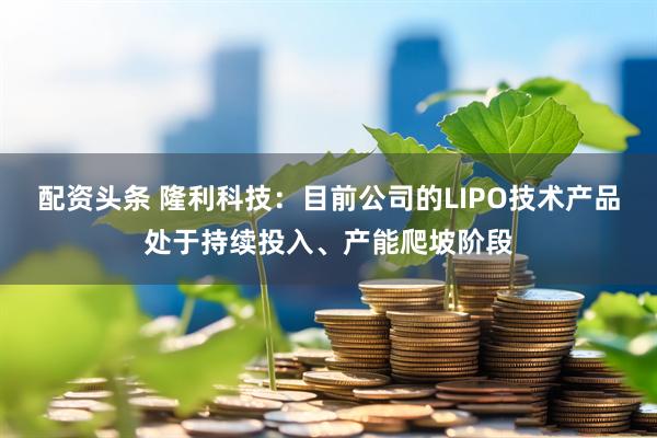 配资头条 隆利科技：目前公司的LIPO技术产品处于持续投入、产能爬坡阶段