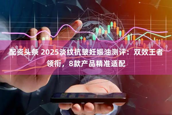 配资头条 2025淡纹抗皱妊娠油测评：双效王者领衔，8款产品精准适配