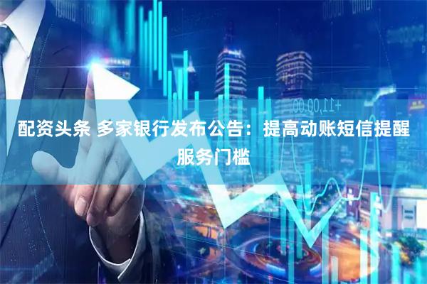 配资头条 多家银行发布公告：提高动账短信提醒服务门槛