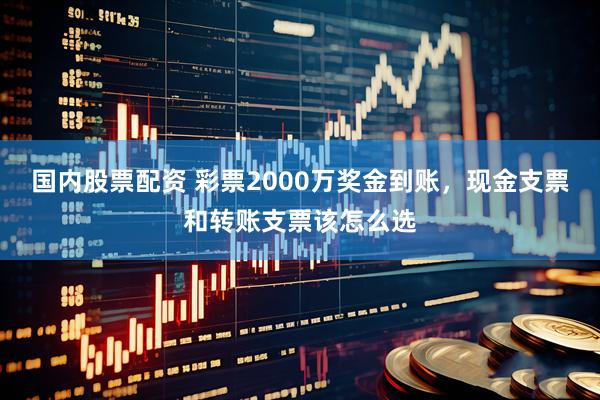 国内股票配资 彩票2000万奖金到账，现金支票和转账支票该怎么选