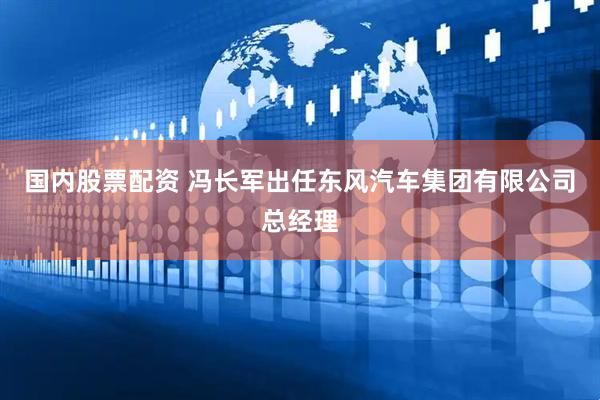 国内股票配资 冯长军出任东风汽车集团有限公司总经理